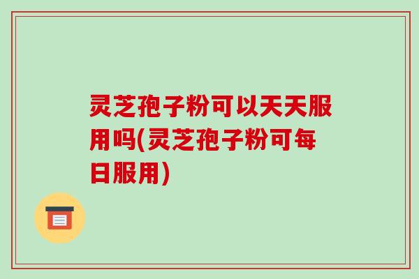 灵芝孢子粉可以天天服用吗(灵芝孢子粉可每日服用)
