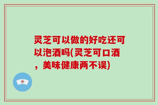 灵芝可以做的好吃还可以泡酒吗(灵芝可口酒，美味健康两不误)