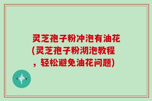 灵芝孢子粉冲泡有油花(灵芝孢子粉沏泡教程，轻松避免油花问题)
