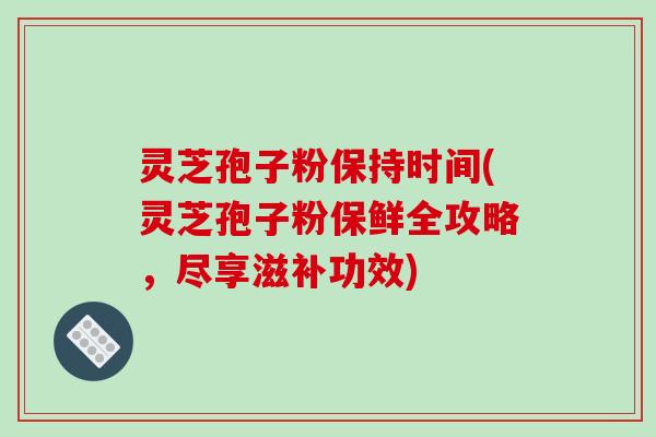 灵芝孢子粉保持时间(灵芝孢子粉保鲜全攻略，尽享滋补功效)