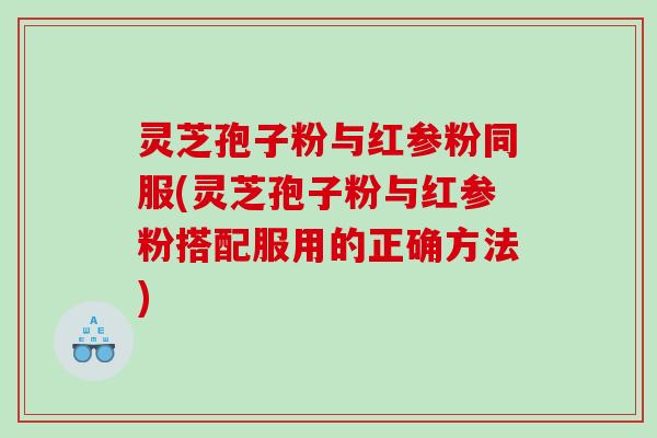 灵芝孢子粉与红参粉同服(灵芝孢子粉与红参粉搭配服用的正确方法)