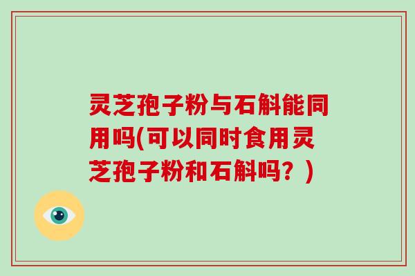 灵芝孢子粉与石斛能同用吗(可以同时食用灵芝孢子粉和石斛吗？)