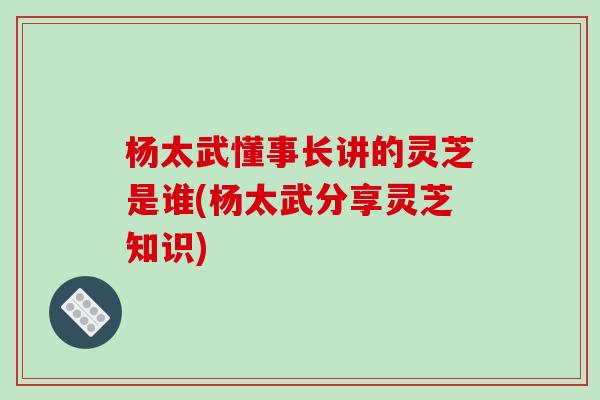 杨太武懂事长讲的灵芝是谁(杨太武分享灵芝知识)