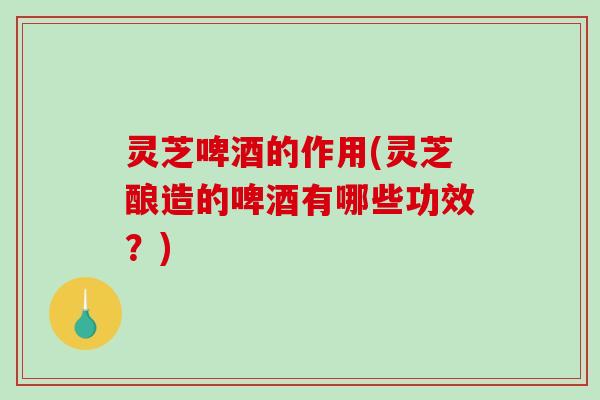 灵芝啤酒的作用(灵芝酿造的啤酒有哪些功效？)