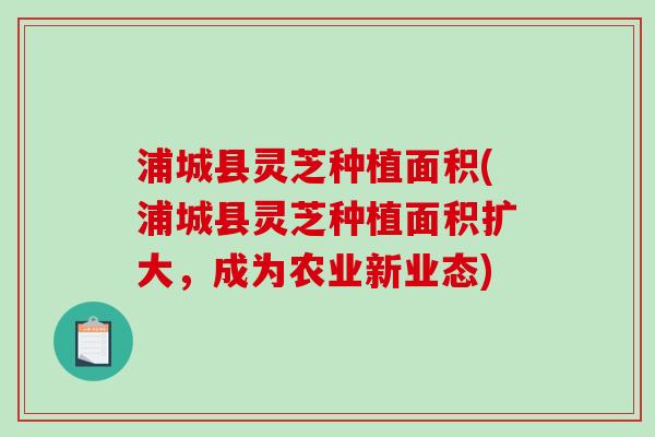 浦城县灵芝种植面积(浦城县灵芝种植面积扩大，成为农业新业态)