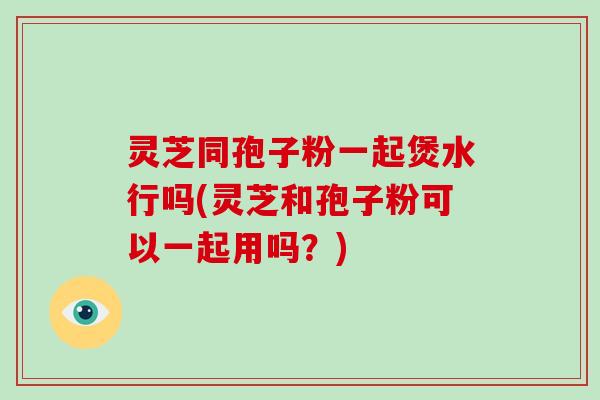 灵芝同孢子粉一起煲水行吗(灵芝和孢子粉可以一起用吗？)