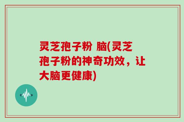 灵芝孢子粉 脑(灵芝孢子粉的神奇功效，让大脑更健康)