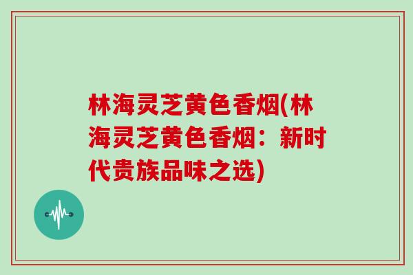 林海灵芝黄色香烟(林海灵芝黄色香烟：新时代贵族品味之选)
