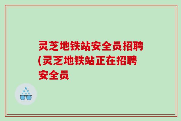 灵芝地铁站安全员招聘(灵芝地铁站正在招聘安全员