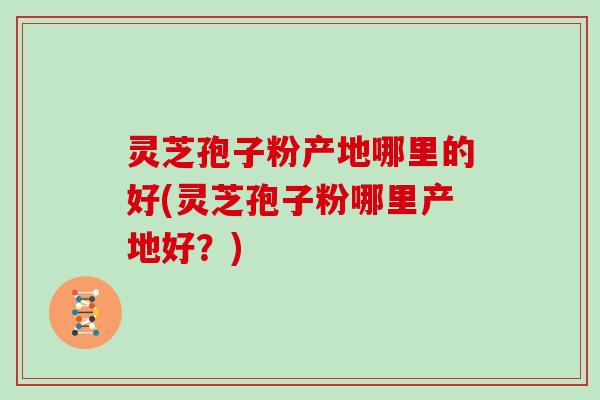 灵芝孢子粉产地哪里的好(灵芝孢子粉哪里产地好？)