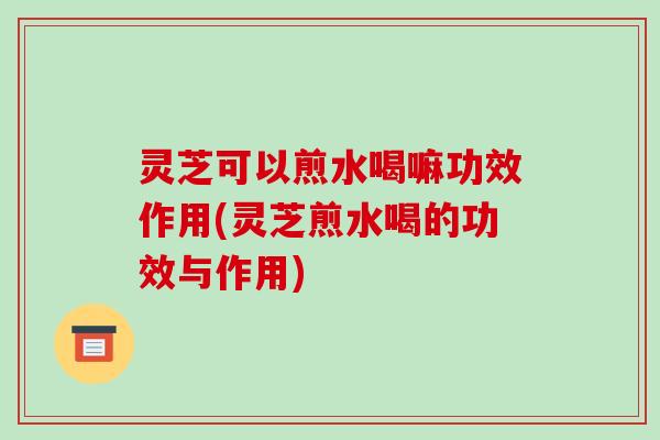 灵芝可以煎水喝嘛功效作用(灵芝煎水喝的功效与作用)