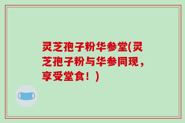 灵芝孢子粉华参堂(灵芝孢子粉与华参同现，享受堂食！)