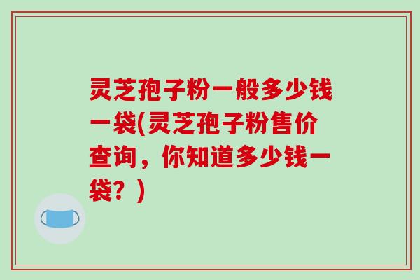 灵芝孢子粉一般多少钱一袋(灵芝孢子粉售价查询，你知道多少钱一袋？)