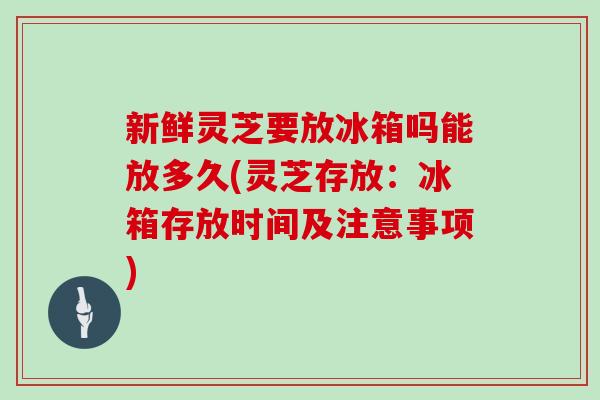 新鲜灵芝要放冰箱吗能放多久(灵芝存放：冰箱存放时间及注意事项)