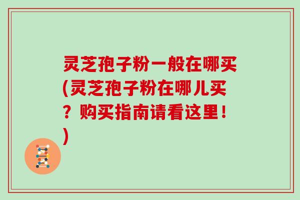 灵芝孢子粉一般在哪买(灵芝孢子粉在哪儿买？购买指南请看这里！)