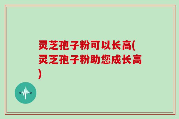 灵芝孢子粉可以长高(灵芝孢子粉助您成长高)