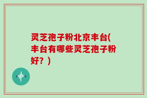 灵芝孢子粉北京丰台(丰台有哪些灵芝孢子粉好？)