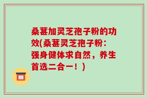 桑葚加灵芝孢子粉的功效(桑葚灵芝孢子粉：强身健体求自然，养生首选二合一！)