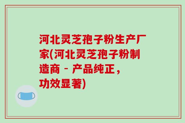 河北灵芝孢子粉生产厂家(河北灵芝孢子粉制造商 - 产品纯正，功效显著)