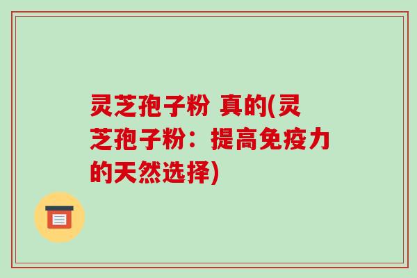 灵芝孢子粉 真的(灵芝孢子粉：提高免疫力的天然选择)