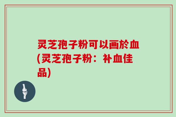 灵芝孢子粉可以画於(灵芝孢子粉：补佳品)