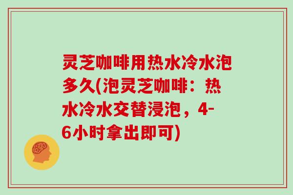 灵芝咖啡用热水冷水泡多久(泡灵芝咖啡：热水冷水交替浸泡，4-6小时拿出即可)