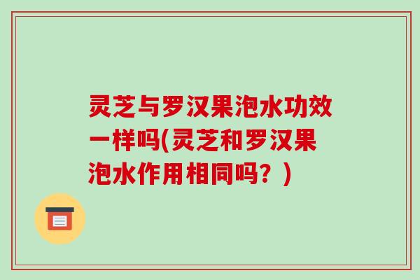 灵芝与罗汉果泡水功效一样吗(灵芝和罗汉果泡水作用相同吗？)