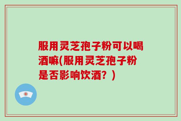 服用灵芝孢子粉可以喝酒嘛(服用灵芝孢子粉是否影响饮酒？)