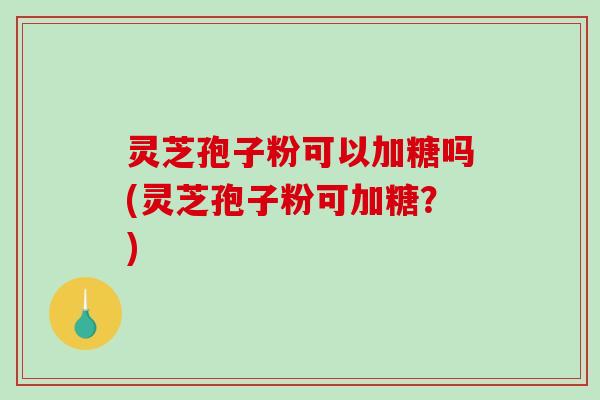 灵芝孢子粉可以加糖吗(灵芝孢子粉可加糖?) 灵芝孢子粉可以加糖吗(灵芝孢子粉可加糖?)