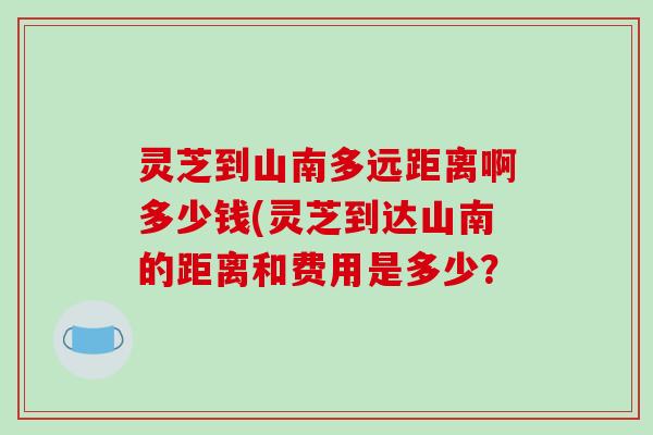 灵芝到山南多远距离啊多少钱(灵芝到达山南的距离和费用是多少？
