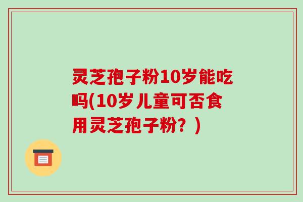 灵芝孢子粉10岁能吃吗(10岁儿童可否食用灵芝孢子粉？)