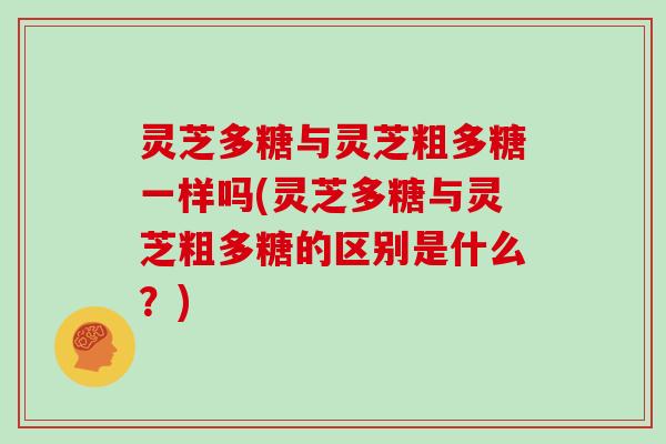 灵芝多糖与灵芝粗多糖一样吗(灵芝多糖与灵芝粗多糖的区别是什么？)