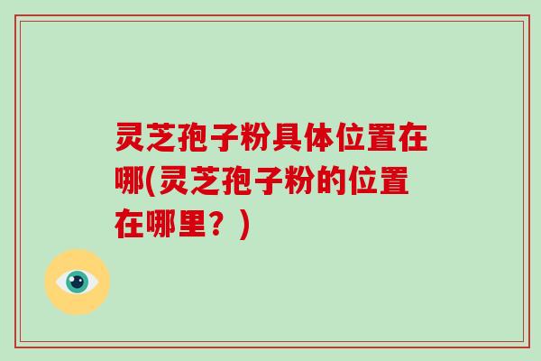 灵芝孢子粉具体位置在哪(灵芝孢子粉的位置在哪里？)