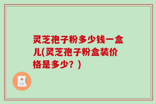 灵芝孢子粉多少钱一盒儿(灵芝孢子粉盒装价格是多少？)