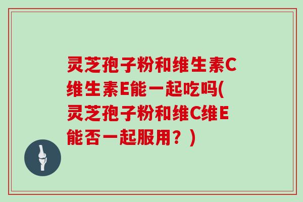 灵芝孢子粉和维生素C维生素E能一起吃吗(灵芝孢子粉和维C维E能否一起服用？)
