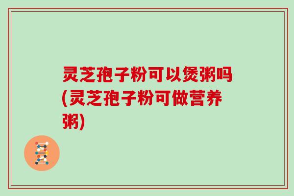 灵芝孢子粉可以煲粥吗(灵芝孢子粉可做营养粥)