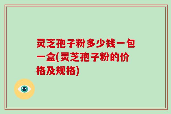 灵芝孢子粉多少钱一包一盒(灵芝孢子粉的价格及规格)