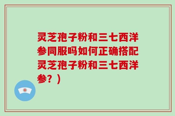灵芝孢子粉和三七西洋参同服吗如何正确搭配灵芝孢子粉和三七西洋参？)