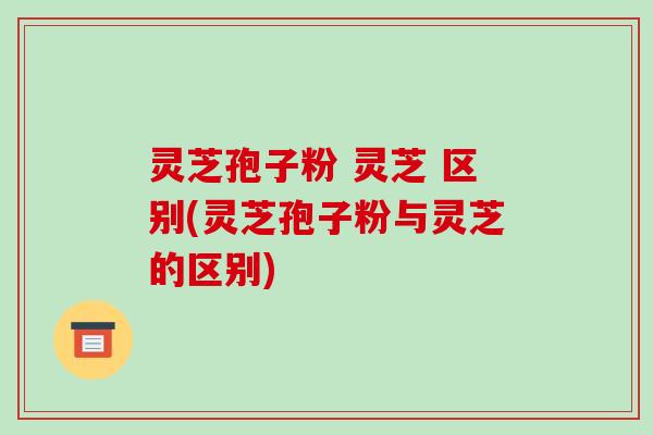 灵芝孢子粉 灵芝 区别(灵芝孢子粉与灵芝的区别)