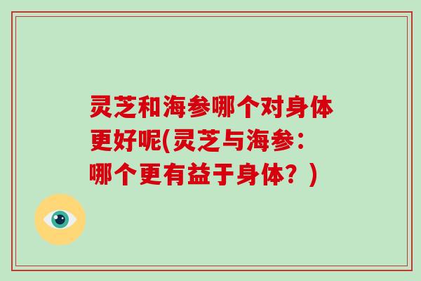 灵芝和海参哪个对身体更好呢(灵芝与海参：哪个更有益于身体？)