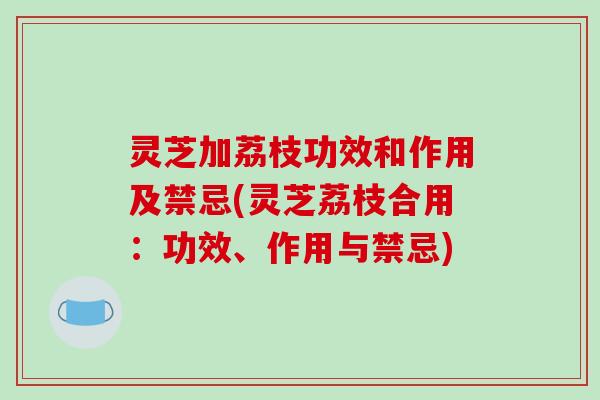灵芝加荔枝功效和作用及禁忌(灵芝荔枝合用：功效、作用与禁忌)