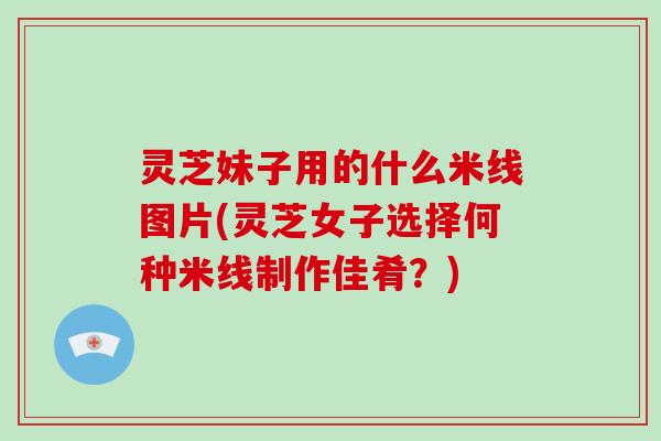 灵芝妹子用的什么米线图片(灵芝女子选择何种米线制作佳肴？)