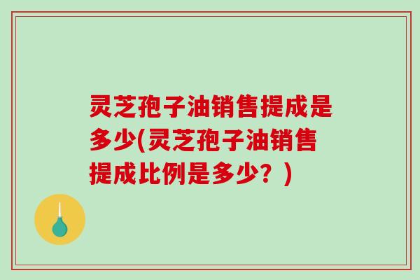 灵芝孢子油销售提成是多少(灵芝孢子油销售提成比例是多少？)