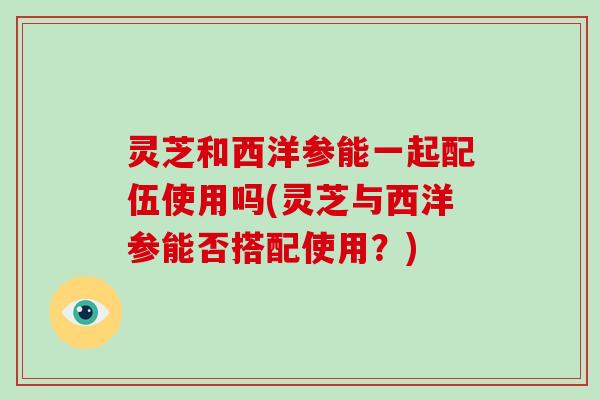灵芝和西洋参能一起配伍使用吗(灵芝与西洋参能否搭配使用？)