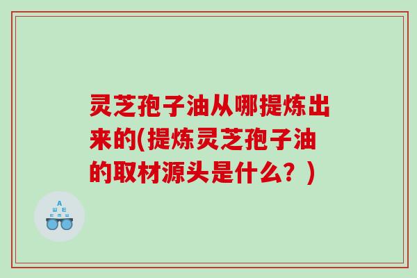 灵芝孢子油从哪提炼出来的(提炼灵芝孢子油的取材源头是什么？)
