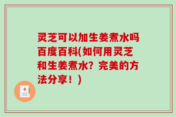 灵芝可以加生姜煮水吗百度百科(如何用灵芝和生姜煮水？完美的方法分享！)