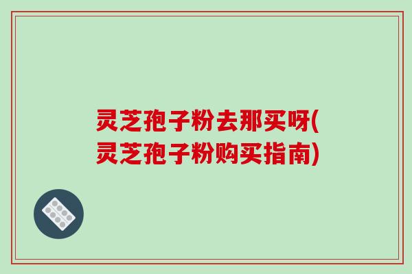 灵芝孢子粉去那买呀(灵芝孢子粉购买指南)