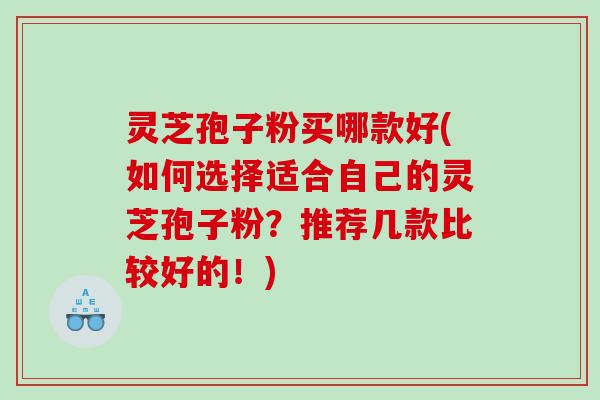 灵芝孢子粉买哪款好(如何选择适合自己的灵芝孢子粉？推荐几款比较好的！)