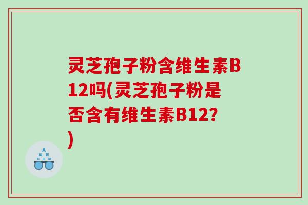 灵芝孢子粉含维生素B12吗(灵芝孢子粉是否含有维生素B12？)