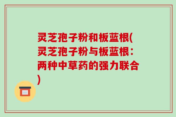 灵芝孢子粉和板蓝根(灵芝孢子粉与板蓝根：两种中草药的强力联合)